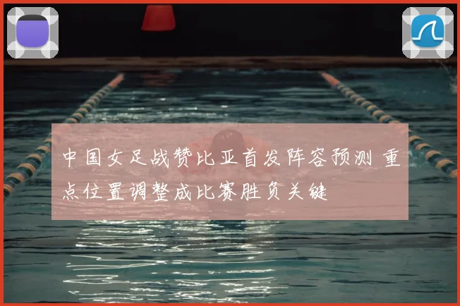 中国女足战赞比亚首发阵容预测 重点位置调整成比赛胜负关键