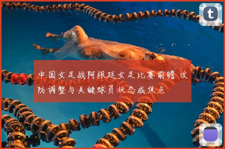 中国女足战阿根廷女足比赛前瞻 攻防调整与关键球员状态成焦点