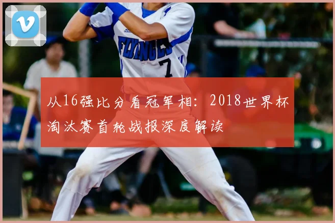 从16强比分看冠军相:2018世界杯淘汰赛首轮战报深度解读