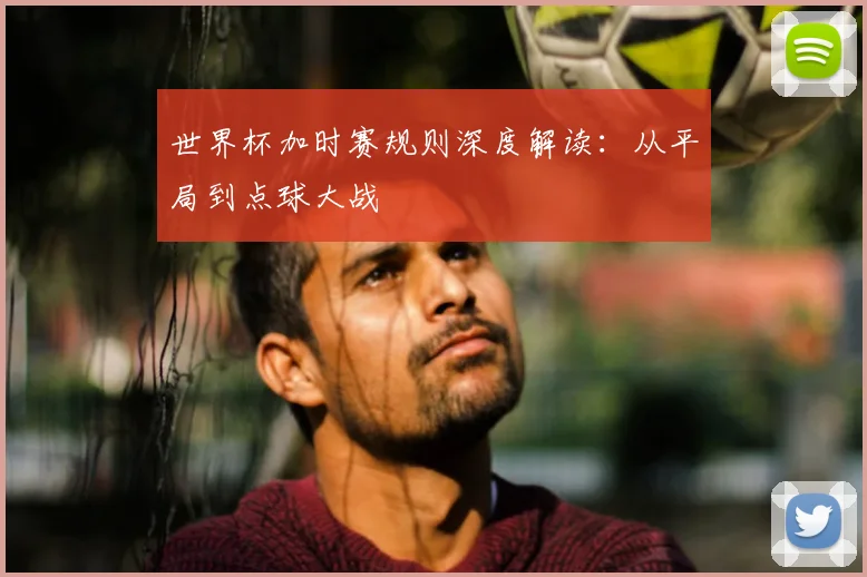 世界杯加时赛规则深度解读：从平局到点球大战