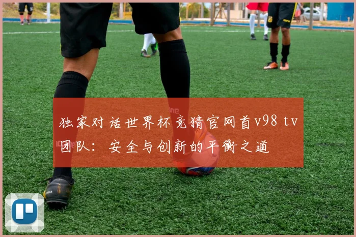 独家对话世界杯竞猜官网首v98 tv团队：安全与创新的平衡之道