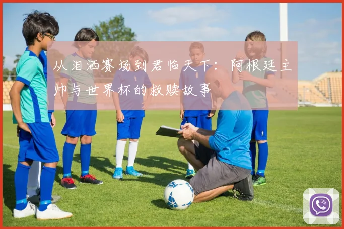 从泪洒赛场到君临天下：阿根廷主帅与世界杯的救赎故事