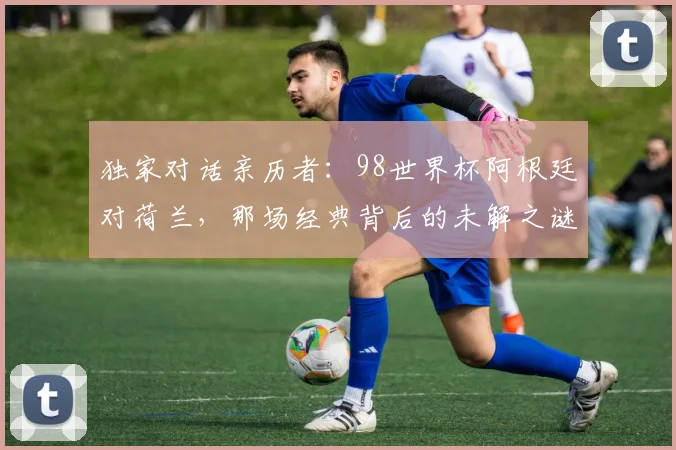独家对话亲历者：98世界杯阿根廷对荷兰，那场经典背后的未解之谜