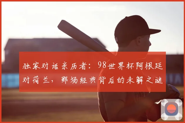 独家对话亲历者：98世界杯阿根廷对荷兰，那场经典背后的未解之谜