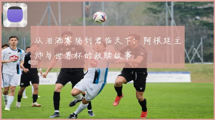 从泪洒赛场到君临天下：阿根廷主帅与世界杯的救赎故事