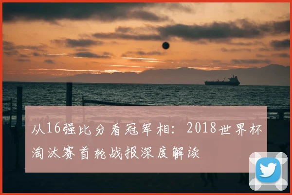 从16强比分看冠军相:2018世界杯淘汰赛首轮战报深度解读