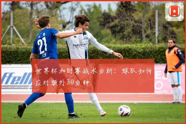 世界杯加时赛战术分析:球队如何应对额外30分钟