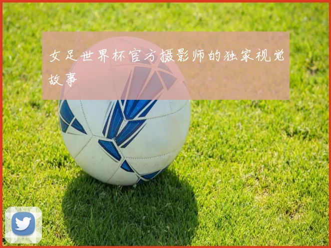 女足世界杯官方摄影师的独家视觉故事